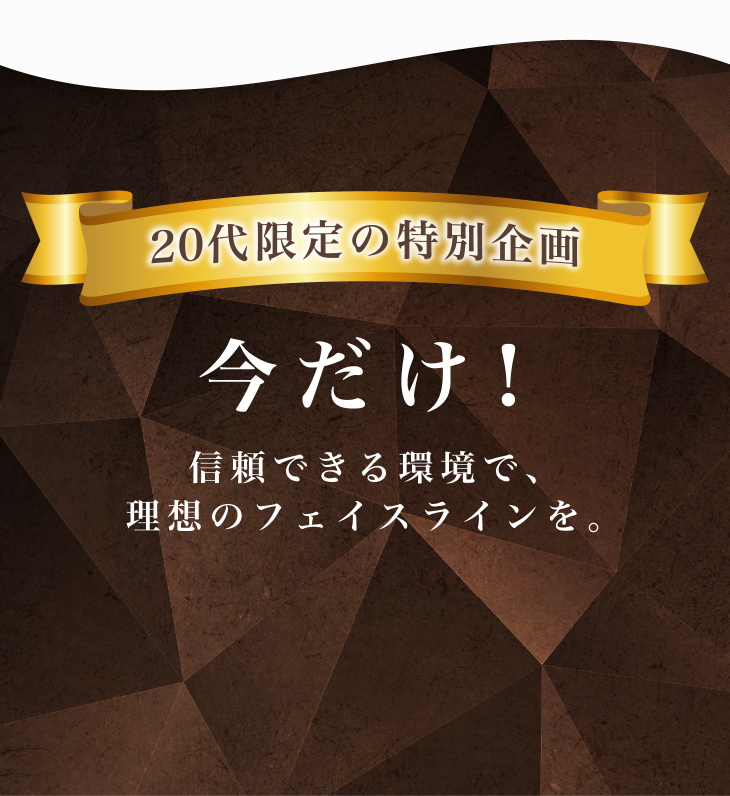 20代限定の特別企画 今だけ！信頼できる環境で、理想のフェイスラインを。